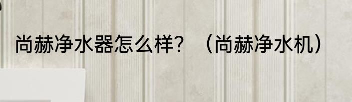尚赫净水器怎么样？（尚赫净水机）