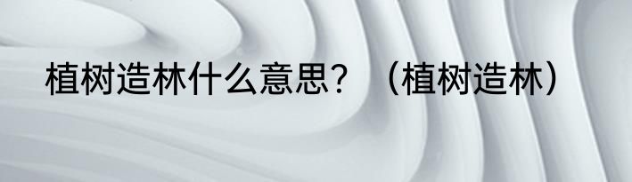 植树造林什么意思？（植树造林）