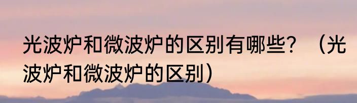 光波炉和微波炉的区别有哪些？（光波炉和微波炉的区别）