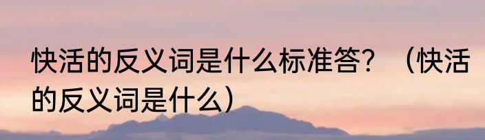 快活的反义词是什么标准答？（快活的反义词是什么）