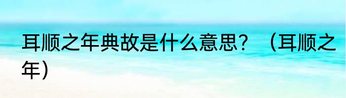 耳顺之年典故是什么意思？（耳顺之年）