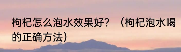 枸杞怎么泡水效果好？（枸杞泡水喝的正确方法）