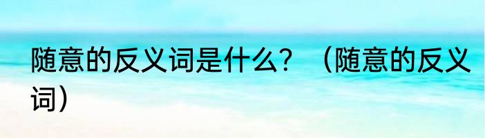随意的反义词是什么？（随意的反义词）