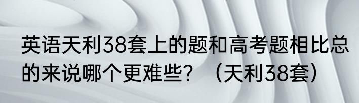 英语天利38套上的题和高考题相比总的来说哪个更难些？（天利38套）