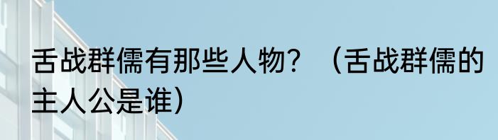 舌战群儒有那些人物？（舌战群儒的主人公是谁）