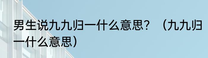 男生说九九归一什么意思？（九九归一什么意思）
