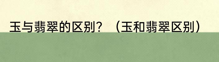 玉与翡翠的区别？（玉和翡翠区别）