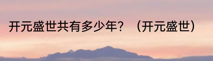 开元盛世共有多少年？（开元盛世）