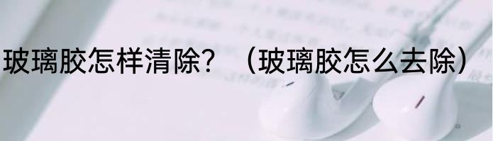 玻璃胶怎样清除？（玻璃胶怎么去除）