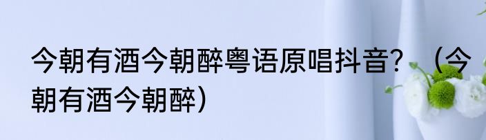 今朝有酒今朝醉粤语原唱抖音？（今朝有酒今朝醉）