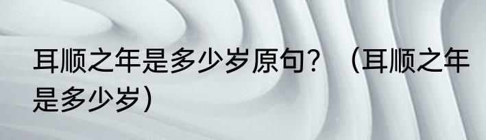 耳顺之年是多少岁原句？（耳顺之年是多少岁）