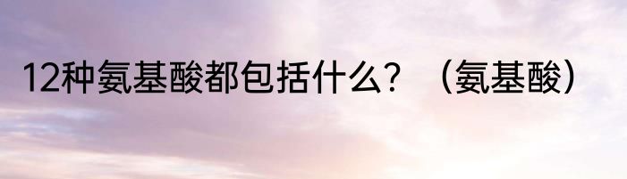 12种氨基酸都包括什么？（氨基酸）