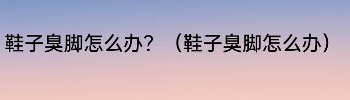 鞋子臭脚怎么办？（鞋子臭脚怎么办）