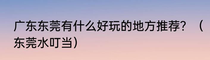 广东东莞有什么好玩的地方推荐？（东莞水叮当）