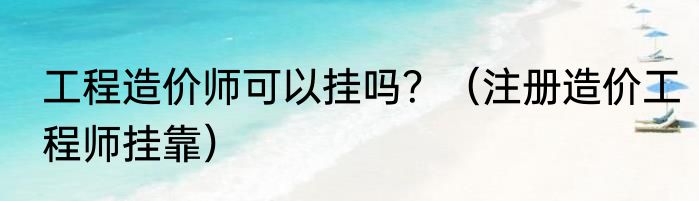 工程造价师可以挂吗？（注册造价工程师挂靠）