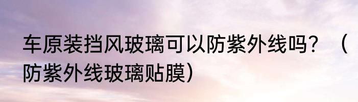 车原装挡风玻璃可以防紫外线吗？（防紫外线玻璃贴膜）