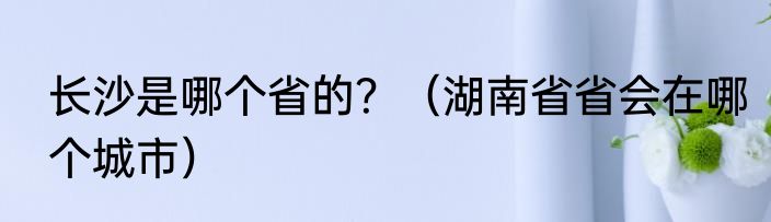 长沙是哪个省的？（湖南省省会在哪个城市）