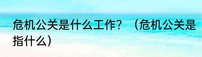 危机公关是什么工作？（危机公关是指什么）