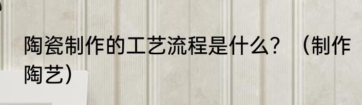陶瓷制作的工艺流程是什么？（制作陶艺）