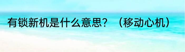 有锁新机是什么意思？（移动心机）