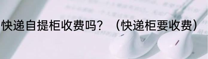 快递自提柜收费吗？（快递柜要收费）