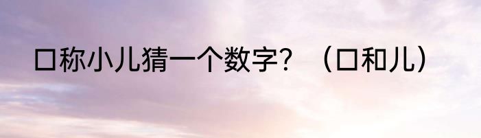 口称小儿猜一个数字？（口和儿）