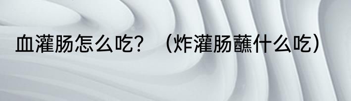 血灌肠怎么吃？（炸灌肠蘸什么吃）