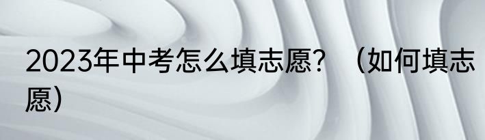 2023年中考怎么填志愿？（如何填志愿）
