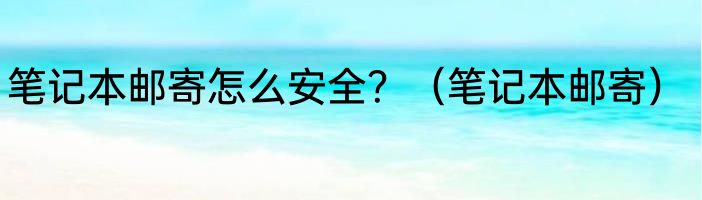 笔记本邮寄怎么安全？（笔记本邮寄）