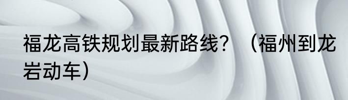 福龙高铁规划最新路线？（福州到龙岩动车）