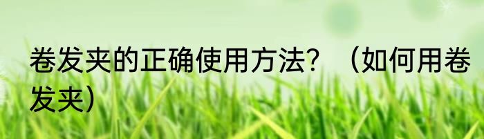 卷发夹的正确使用方法？（如何用卷发夹）