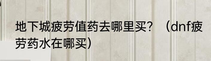地下城疲劳值药去哪里买？（dnf疲劳药水在哪买）