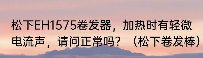 松下EH1575卷发器，加热时有轻微电流声，请问正常吗？（松下卷发棒）