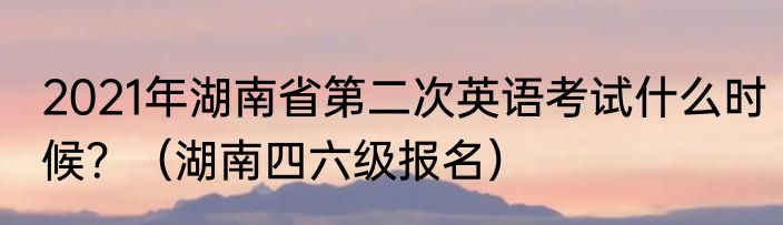 2021年湖南省第二次英语考试什么时候？（湖南四六级报名）