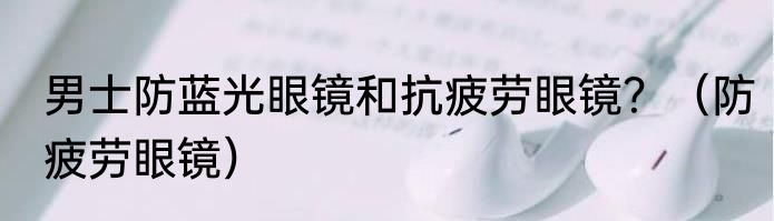 男士防蓝光眼镜和抗疲劳眼镜？（防疲劳眼镜）