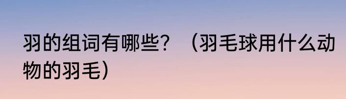 羽的组词有哪些？（羽毛球用什么动物的羽毛）