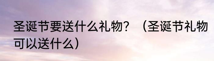 圣诞节要送什么礼物？（圣诞节礼物可以送什么）