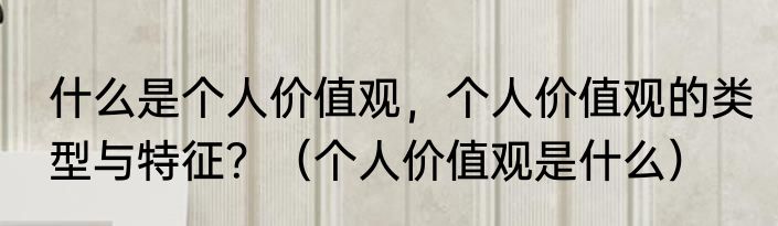 什么是个人价值观，个人价值观的类型与特征？（个人价值观是什么）