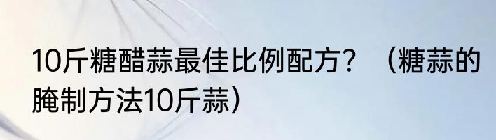 10斤糖醋蒜最佳比例配方？（糖蒜的腌制方法10斤蒜）