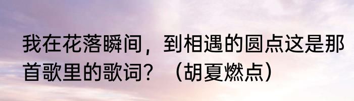 我在花落瞬间，到相遇的圆点这是那首歌里的歌词？（胡夏燃点）