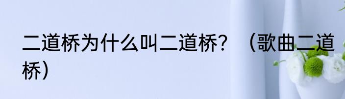 二道桥为什么叫二道桥？（歌曲二道桥）