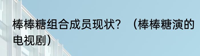 棒棒糖组合成员现状？（棒棒糖演的电视剧）