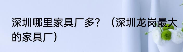 深圳哪里家具厂多？（深圳龙岗最大的家具厂）