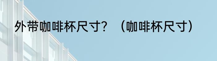 外带咖啡杯尺寸？（咖啡杯尺寸）