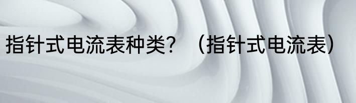指针式电流表种类？（指针式电流表）