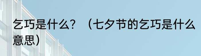 乞巧是什么？（七夕节的乞巧是什么意思）