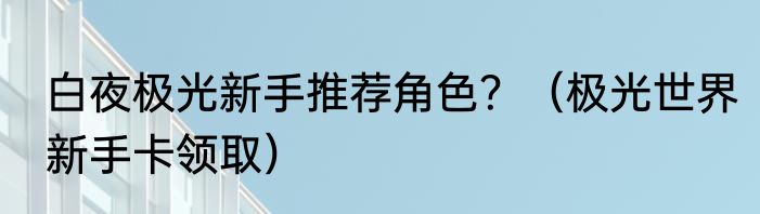 白夜极光新手推荐角色？（极光世界新手卡领取）