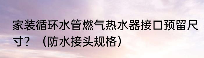 家装循环水管燃气热水器接口预留尺寸？（防水接头规格）