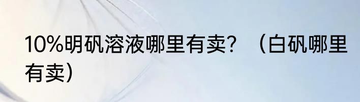 10%明矾溶液哪里有卖？（白矾哪里有卖）