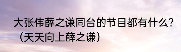 大张伟薛之谦同台的节目都有什么？（天天向上薛之谦）